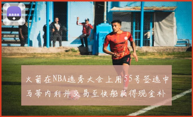 火箭在NBA选秀大会上用55号签选中马蒂内利并交易至快船获得现金补偿