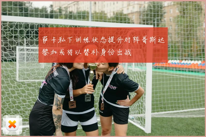 萨卡私下训练状态提升对阵哥斯达黎加或将以替补身份出战