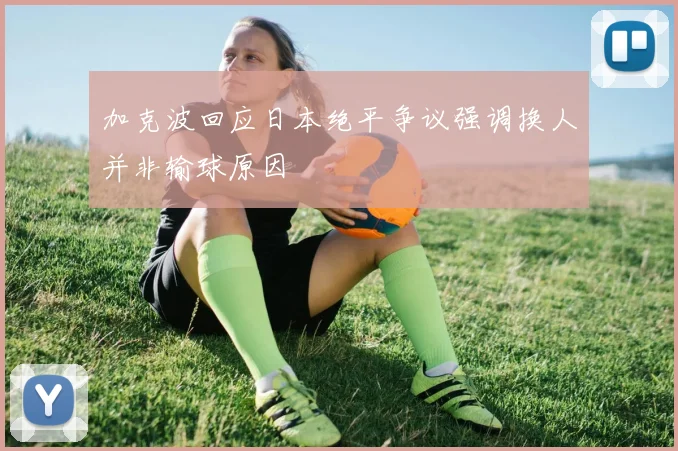 加克波回应日本绝平争议强调换人并非输球原因
