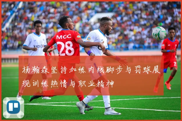 杨瀚森坚持加练内线脚步与罚球展现训练热情与职业精神