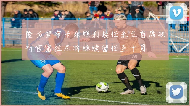 隆戈宣布卡尔维利接任米兰首席执行官富拉尼将继续留任至十月