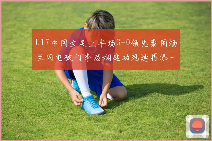 U17中国女足上半场3-0领先泰国杨兰闪电破门李启娴建功宛迪再添一分