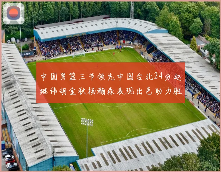 中国男篮三节领先中国台北24分赵继伟胡金秋杨瀚森表现出色助力胜利