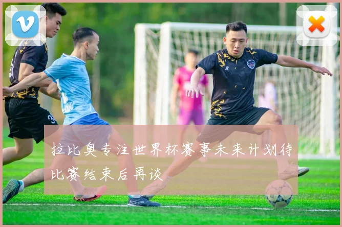 拉比奥专注世界杯赛事未来计划待比赛结束后再谈