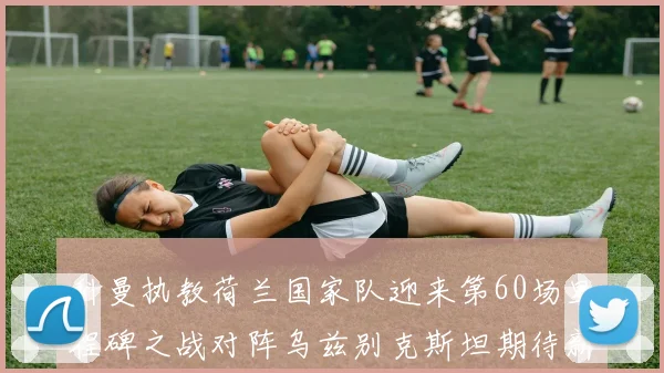 科曼执教荷兰国家队迎来第60场里程碑之战对阵乌兹别克斯坦期待新突破
