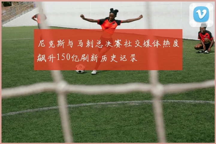 尼克斯与马刺总决赛社交媒体热度飙升150亿刷新历史记录