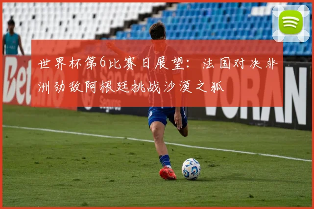 世界杯第6比赛日展望：法国对决非洲劲敌阿根廷挑战沙漠之狐