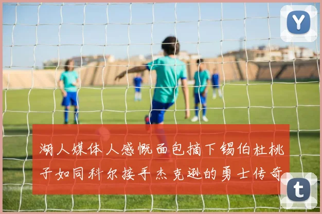 湖人媒体人感慨面包摘下锡伯杜桃子如同科尔接手杰克逊的勇士传奇