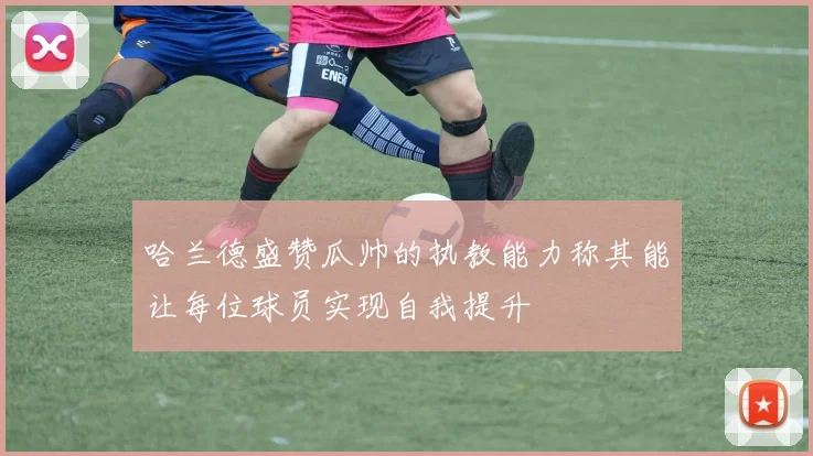 哈兰德盛赞瓜帅的执教能力称其能让每位球员实现自我提升