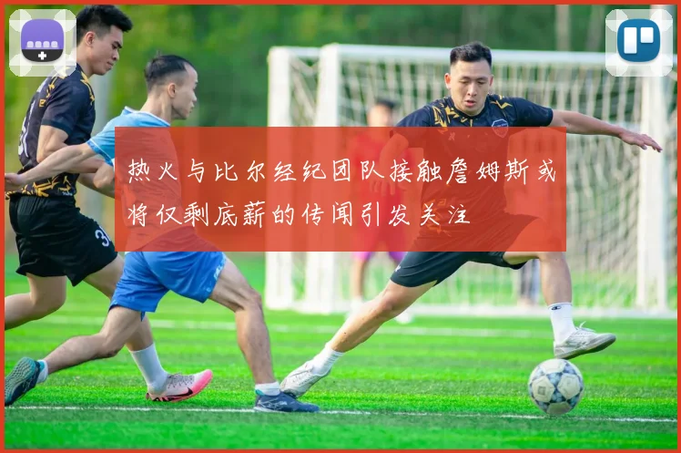 热火与比尔经纪团队接触詹姆斯或将仅剩底薪的传闻引发关注