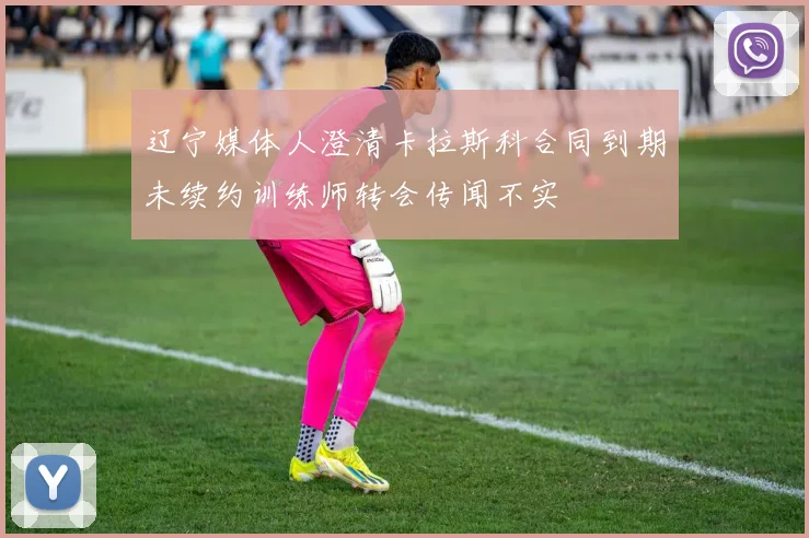 辽宁媒体人澄清卡拉斯科合同到期未续约训练师转会传闻不实